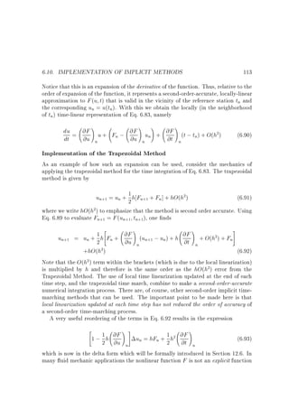 6.10. IMPLEMENTATION OF IMPLICIT METHODS

113

Notice that this is an expansion of the derivative of the function. Thus, relative to the
order of expansion of the function, it represents a second-order-accurate, locally-linear
approximation to F (u t) that is valid in the vicinity of the reference station tn and
the corresponding un = u(tn). With this we obtain the locally (in the neighborhood
of tn) time-linear representation of Eq. 6.83, namely

!
! !
!
du = @F u + F ; @F u + @F (t ; t ) + O(h2)
n
n
dt
@u n
@u n n
@t n

(6.90)

Implementation of the Trapezoidal Method
As an example of how such an expansion can be used, consider the mechanics of
applying the trapezoidal method for the time integration of Eq. 6.83. The trapezoidal
method is given by
1
un+1 = un + 2 h Fn+1 + Fn] + hO(h2)

(6.91)

where we write hO(h2) to emphasize that the method is second order accurate. Using
Eq. 6.89 to evaluate Fn+1 = F (un+1 tn+1), one nds



!

!

#

un+1 = un + 1 h Fn + @F (un+1 ; un) + h @F + O(h2) + Fn
2
@u n
@t n
2)
+hO(h
(6.92)
Note that the O(h2) term within the brackets (which is due to the local linearization)
is multiplied by h and therefore is the same order as the hO(h2) error from the
Trapezoidal Method. The use of local time linearization updated at the end of each
time step, and the trapezoidal time march, combine to make a second-order-accurate
numerical integration process. There are, of course, other second-order implicit timemarching methods that can be used. The important point to be made here is that
local linearization updated at each time step has not reduced the order of accuracy of
a second-order time-marching process.
A very useful reordering of the terms in Eq. 6.92 results in the expression


!#

!

1
un = hFn + 1 h2 @F
(6.93)
1 ; 2 h @F
@u n
2 @t n
which is now in the delta form which will be formally introduced in Section 12.6. In
many uid mechanic applications the nonlinear function F is not an explicit function

 