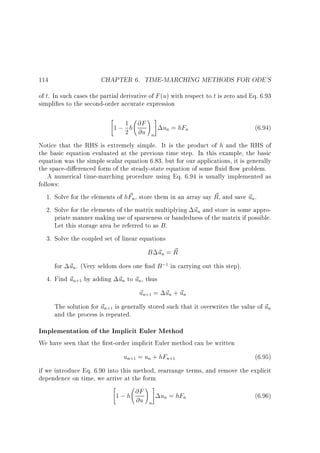 114

CHAPTER 6. TIME-MARCHING METHODS FOR ODE'S

of t. In such cases the partial derivative of F (u) with respect to t is zero and Eq. 6.93
simpli es to the second-order accurate expression



1
1 ; 2 h @F
@u

!#
n

un = hFn

(6.94)

Notice that the RHS is extremely simple. It is the product of h and the RHS of
the basic equation evaluated at the previous time step. In this example, the basic
equation was the simple scalar equation 6.83, but for our applications, it is generally
the space-di erenced form of the steady-state equation of some uid ow problem.
A numerical time-marching procedure using Eq. 6.94 is usually implemented as
follows:
~
~
1. Solve for the elements of hFn, store them in an array say R, and save ~ n.
u
2. Solve for the elements of the matrix multiplying ~ n and store in some approu
priate manner making use of sparseness or bandedness of the matrix if possible.
Let this storage area be referred to as B .
3. Solve the coupled set of linear equations

B ~n = R
u ~
for ~ n. (Very seldom does one nd B ;1 in carrying out this step).
u
4. Find ~ n+1 by adding ~ n to ~ n, thus
u
u u
~ n+1 = ~ n + ~ n
u
u u
The solution for ~ n+1 is generally stored such that it overwrites the value of ~ n
u
u
and the process is repeated.

Implementation of the Implicit Euler Method
We have seen that the rst-order implicit Euler method can be written

un+1 = un + hFn+1

(6.95)

if we introduce Eq. 6.90 into this method, rearrange terms, and remove the explicit
dependence on time, we arrive at the form



1 ; h @F
@u

!#
n

un = hFn

(6.96)

 