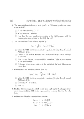 118

CHAPTER 6. TIME-MARCHING METHODS FOR ODE'S

1
2. The trapezoidal method un+1 = un + 2 h(u0n+1 + u0n) is used to solve the representative ODE.
(a) What is the resulting O E?
(b) What is its exact solution?
(c) How does the exact steady-state solution of the O E compare with the
exact steady-state solution of the ODE if = 0?
3. The 2nd-order backward method is given by
i
1h
un+1 = 3 4un ; un;1 + 2hu0n+1
(a) Write the O E for the representative equation. Identify the polynomials
P (E ) and Q(E ).
(b) Derive the - relation. Solve for the -roots and identify them as principal
or spurious.
(c) Find er and the rst two nonvanishing terms in a Taylor series expansion
of the spurious root.
(d) Perform a -root trace relative to the unit circle for both di usion and
convection.
4. Consider the time-marching scheme given by
un+1 = un;1 + 23h (u0n+1 + u0n + u0n;1)
(a) Write the O E for the representative equation. Identify the polynomials
P (E ) and Q(E ).
(b) Derive the ; relation.
(c) Find er .
5. Find the di erence equation which results from applying the Gazdag predictorcorrector method (Eq. 6.65) to the representative equation. Find the - relation.
6. Consider the following time-marching method:

un+1=3 = un + hu0n=3
~
un+1=2 = un + hu0n+1=3 =2
~
un+1 = un + hu0n+1=2

 