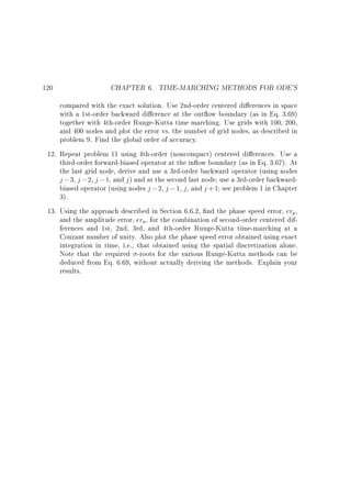 120

CHAPTER 6. TIME-MARCHING METHODS FOR ODE'S

compared with the exact solution. Use 2nd-order centered di erences in space
with a 1st-order backward di erence at the out ow boundary (as in Eq. 3.69)
together with 4th-order Runge-Kutta time marching. Use grids with 100, 200,
and 400 nodes and plot the error vs. the number of grid nodes, as described in
problem 9. Find the global order of accuracy.
12. Repeat problem 11 using 4th-order (noncompact) centered di erences. Use a
third-order forward-biased operator at the in ow boundary (as in Eq. 3.67). At
the last grid node, derive and use a 3rd-order backward operator (using nodes
j ; 3, j ; 2, j ; 1, and j ) and at the second last node, use a 3rd-order backwardbiased operator (using nodes j ; 2, j ; 1, j , and j +1 see problem 1 in Chapter
3).
13. Using the approach described in Section 6.6.2, nd the phase speed error, erp,
and the amplitude error, era , for the combination of second-order centered differences and 1st, 2nd, 3rd, and 4th-order Runge-Kutta time-marching at a
Courant number of unity. Also plot the phase speed error obtained using exact
integration in time, i.e., that obtained using the spatial discretization alone.
Note that the required -roots for the various Runge-Kutta methods can be
deduced from Eq. 6.69, without actually deriving the methods. Explain your
results.

 
