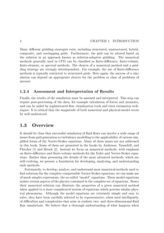 CHAPTER 1. INTRODUCTION

4

Many di erent gridding strategies exist, including structured, unstructured, hybrid,
composite, and overlapping grids. Furthermore, the grid can be altered based on
the solution in an approach known as solution-adaptive gridding. The numerical
methods generally used in CFD can be classi ed as nite-di erence, nite-volume,
nite-element, or spectral methods. The choices of a numerical method and a gridding strategy are strongly interdependent. For example, the use of nite-di erence
methods is typically restricted to structured grids. Here again, the success of a simulation can depend on appropriate choices for the problem or class of problems of
interest.

1.2.4 Assessment and Interpretation of Results

Finally, the results of the simulation must be assessed and interpreted. This step can
require post-processing of the data, for example calculation of forces and moments,
and can be aided by sophisticated ow visualization tools and error estimation techniques. It is critical that the magnitude of both numerical and physical-model errors
be well understood.
1.3

Overview

It should be clear that successful simulation of uid ows can involve a wide range of
issues from grid generation to turbulence modelling to the applicability of various simpli ed forms of the Navier-Stokes equations. Many of these issues are not addressed
in this book. Some of them are presented in the books by Anderson, Tannehill, and
Pletcher 1] and Hirsch 2]. Instead we focus on numerical methods, with emphasis
on nite-di erence and nite-volume methods for the Euler and Navier-Stokes equations. Rather than presenting the details of the most advanced methods, which are
still evolving, we present a foundation for developing, analyzing, and understanding
such methods.
Fortunately, to develop, analyze, and understand most numerical methods used to
nd solutions for the complete compressible Navier-Stokes equations, we can make use
of much simpler expressions, the so-called model" equations. These model equations
isolate certain aspects of the physics contained in the complete set of equations. Hence
their numerical solution can illustrate the properties of a given numerical method
when applied to a more complicated system of equations which governs similar physical phenomena. Although the model equations are extremely simple and easy to
solve, they have been carefully selected to be representative, when used intelligently,
of di culties and complexities that arise in realistic two- and three-dimensional uid
ow simulations. We believe that a thorough understanding of what happens when

 