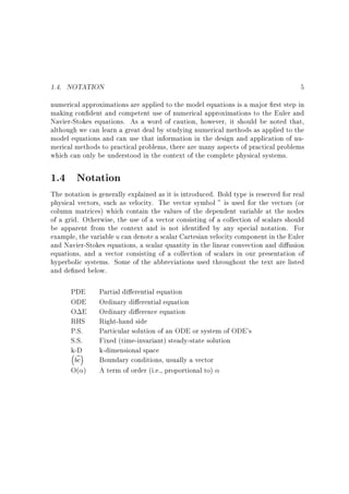 1.4. NOTATION

5

numerical approximations are applied to the model equations is a major rst step in
making con dent and competent use of numerical approximations to the Euler and
Navier-Stokes equations. As a word of caution, however, it should be noted that,
although we can learn a great deal by studying numerical methods as applied to the
model equations and can use that information in the design and application of numerical methods to practical problems, there are many aspects of practical problems
which can only be understood in the context of the complete physical systems.
1.4

Notation

The notation is generally explained as it is introduced. Bold type is reserved for real
physical vectors, such as velocity. The vector symbol ~ is used for the vectors (or
column matrices) which contain the values of the dependent variable at the nodes
of a grid. Otherwise, the use of a vector consisting of a collection of scalars should
be apparent from the context and is not identi ed by any special notation. For
example, the variable u can denote a scalar Cartesian velocity component in the Euler
and Navier-Stokes equations, a scalar quantity in the linear convection and di usion
equations, and a vector consisting of a collection of scalars in our presentation of
hyperbolic systems. Some of the abbreviations used throughout the text are listed
and de ned below.
PDE
ODE
O E
RHS
P.S.
S.S.
k-D
~
bc

O( )

Partial di erential equation
Ordinary di erential equation
Ordinary di erence equation
Right-hand side
Particular solution of an ODE or system of ODE's
Fixed (time-invariant) steady-state solution
k-dimensional space
Boundary conditions, usually a vector
A term of order (i.e., proportional to)

 