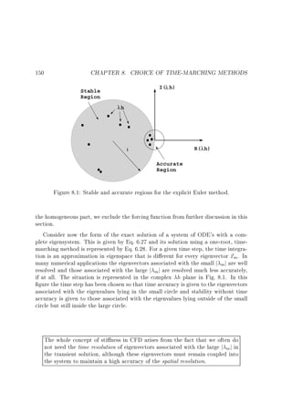 150

CHAPTER 8. CHOICE OF TIME-MARCHING METHODS
I(λ h)

Stable
Region
λh

R(λ h)

1

Accurate
Region

Figure 8.1: Stable and accurate regions for the explicit Euler method.
the homogeneous part, we exclude the forcing function from further discussion in this
section.
Consider now the form of the exact solution of a system of ODE's with a complete eigensystem. This is given by Eq. 6.27 and its solution using a one-root, timemarching method is represented by Eq. 6.28. For a given time step, the time integration is an approximation in eigenspace that is di erent for every eigenvector ~ m . In
x
many numerical applications the eigenvectors associated with the small j mj are well
resolved and those associated with the large j mj are resolved much less accurately,
if at all. The situation is represented in the complex h plane in Fig. 8.1. In this
gure the time step has been chosen so that time accuracy is given to the eigenvectors
associated with the eigenvalues lying in the small circle and stability without time
accuracy is given to those associated with the eigenvalues lying outside of the small
circle but still inside the large circle.

The whole concept of sti ness in CFD arises from the fact that we often do
not need the time resolution of eigenvectors associated with the large j m j in
the transient solution, although these eigenvectors must remain coupled into
the system to maintain a high accuracy of the spatial resolution.

 