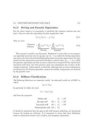 8.1. STIFFNESS DEFINITION FOR ODE'S

151

8.1.2 Driving and Parasitic Eigenvalues

For the above reason it is convenient to subdivide the transient solution into two
parts. First we order the eigenvalues by their magnitudes, thus
j 1j j 2j
j Mj
(8.1)
Then we write
p
M
Transient = X c e m t ~ + X c e m t ~
(8.2)
xm
xm
m
m
Solution
m=1 {z
m=p+1
|
}
{z
}
|
Driving
Parasitic
This concept is crucial to our discussion. Rephrased, it states that we can separate
our eigenvalue spectrum into two groups one 1 ! p] called the driving eigenvalues
(our choice of a time-step and marching method must accurately approximate the time
variation of the eigenvectors associated with these), and the other, p+1 ! M ], called
the parasitic eigenvalues (no time accuracy whatsoever is required for the eigenvectors
associated with these, but their presence must not contaminate the accuracy of the
complete solution). Unfortunately, we nd that, although time accuracy requirements
are dictated by the driving eigenvalues, numerical stability requirements are dictated
by the parasitic ones.

8.1.3 Sti ness Classi cations

The following de nitions are somewhat useful. An inherently stable set of ODE's is
sti if
In particular we de ne the ratio

j pj

j Mj

Cr = j M j = j pj
and form the categories

Mildly-sti
Cr  102
Strongly-sti
103  Cr  105
Extremely-sti
106  Cr  108
Pathologically-sti 109  Cr
It should be mentioned that the gaps in the sti category de nitions are intentional
because the bounds are arbitrary. It is important to notice that these de nitions
make no distinction between real, complex, and imaginary eigenvalues.

 
