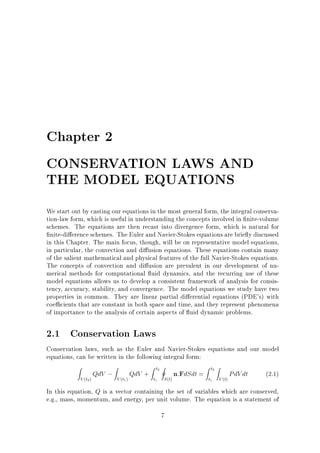 Chapter 2
CONSERVATION LAWS AND
THE MODEL EQUATIONS
We start out by casting our equations in the most general form, the integral conservation-law form, which is useful in understanding the concepts involved in nite-volume
schemes. The equations are then recast into divergence form, which is natural for
nite-di erence schemes. The Euler and Navier-Stokes equations are brie y discussed
in this Chapter. The main focus, though, will be on representative model equations,
in particular, the convection and di usion equations. These equations contain many
of the salient mathematical and physical features of the full Navier-Stokes equations.
The concepts of convection and di usion are prevalent in our development of numerical methods for computational uid dynamics, and the recurring use of these
model equations allows us to develop a consistent framework of analysis for consistency, accuracy, stability, and convergence. The model equations we study have two
properties in common. They are linear partial di erential equations (PDE's) with
coe cients that are constant in both space and time, and they represent phenomena
of importance to the analysis of certain aspects of uid dynamic problems.

2.1 Conservation Laws
Conservation laws, such as the Euler and Navier-Stokes equations and our model
equations, can be written in the following integral form:
Z

V (t2 )

QdV ;

Z

V (t1 )

QdV +

Z t2 I

t1

S (t)

n:FdSdt =

Z t2 Z

t1

V (t)

PdV dt

(2.1)

In this equation, Q is a vector containing the set of variables which are conserved,
e.g., mass, momentum, and energy, per unit volume. The equation is a statement of
7

 
