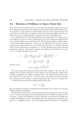 152

CHAPTER 8. CHOICE OF TIME-MARCHING METHODS

8.2 Relation of Sti ness to Space Mesh Size

Many ow elds are characterized by a few regions having high spatial gradients of
the dependent variables and other domains having relatively low gradient phenomena.
As a result it is quite common to cluster mesh points in certain regions of space and
spread them out otherwise. Examples of where this clustering might occur are at a
shock wave, near an airfoil leading or trailing edge, and in a boundary layer.
One quickly nds that this grid clustering can strongly a ect the eigensystem of
the resulting A matrix. In order to demonstrate this, let us examine the eigensystems
of the model problems given in Section 4.3.2. The simplest example to discuss relates
to the model di usion equation. In this case the eigenvalues are all real, negative
numbers that automatically obey the ordering given in Eq. 8.1. Consider the case
when all of the eigenvalues are parasitic, i.e., we are interested only in the converged
steady-state solution. Under these conditions, the sti ness is determined by the ratio
M = 1 . A simple calculation shows that
4
2
1 = ; 2 sin 2(M + 1)
x
M

and the ratio is

!

; 4x2

x 2=;
2

; 4x2 sin2 2 = ; 4x2
4 =4 M +1 2
2

M= 1

x

The most important information found from this example is the fact that the
sti ness of the transient solution is directly related to the grid spacing. Furthermore,
in di usion problems this sti ness is proportional to the reciprocal of the space mesh
size squared. For a mesh size M = 40, this ratio is about 680. Even for a mesh of
this moderate size the problem is already approaching the category of strongly sti .
For the biconvection model a similar analysis shows that
j j=j j 1
M

1

x

Here the sti ness parameter is still space-mesh dependent, but much less so than for
di usion-dominated problems.
We see that in both cases we are faced with the rather annoying fact that the more
we try to increase the resolution of our spatial gradients, the sti er our equations tend
to become. Typical CFD problems without chemistry vary between the mildly and
strongly sti categories, and are greatly a ected by the resolution of a boundary layer
since it is a di usion process. Our brief analysis has been limited to equispaced

 