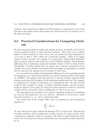 8.3. PRACTICAL CONSIDERATIONS FOR COMPARING METHODS

153

problems, but in general the sti ness of CFD problems is proportional to the mesh
intervals in the manner shown above where the critical interval is the smallest one in
the physical domain.

8.3 Practical Considerations for Comparing Methods
We have presented relatively simple and reliable measures of stability and both the
local and global accuracy of time-marching methods. Since there are an endless
number of these methods to choose from, one can wonder how this information is
to be used to pick a best choice for a particular problem. There is no unique
answer to such a question. For example, it is, among other things, highly dependent
upon the speed, capacity, and architecture of the available computer, and technology
in uencing this is undergoing rapid and dramatic changes as this is being written.
Nevertheless, if certain ground rules are agreed upon, relevant conclusions can be
reached. Let us now examine some ground rules that might be appropriate. It should
then be clear how the analysis can be extended to other cases.
Let us consider the problem of measuring the e ciency of a time{marching method
for computing, over a xed interval of time, an accurate transient solution of a coupled
set of ODE's. The length of the time interval, T , and the accuracy required of the
solution are dictated by the physics of the particular problem involved. For example,
in calculating the amount of turbulence in a homogeneous ow, the time interval
would be that required to extract a reliable statistical sample, and the accuracy
would be related to how much the energy of certain harmonics would be permitted
to distort from a given level. Such a computation we refer to as an event.
The appropriate error measures to be used in comparing methods for calculating
an event are the global ones, Era , Er and Er! , discussed in Section 6.6.5, rather
than the local ones er , era , and erp discussed earlier.
The actual form of the coupled ODE's that are produced by the semi-discrete
approach is

d~ = F (~ t)
u ~ u
dt

~ u
At every time step we must evaluate the function F (~ t) at least once. This function
is usually nonlinear, and its computation usually consumes the major portion of the
computer time required to make the simulation. We refer to a single calculation of the
~ u
vector F (~ t) as a function evaluation and denote the total number of such evaluations
by Fev .

 