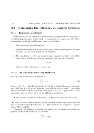 154

CHAPTER 8. CHOICE OF TIME-MARCHING METHODS

8.4 Comparing the E ciency of Explicit Methods
8.4.1 Imposed Constraints

As mentioned above, the e ciency of methods can be compared only if one accepts a
set of limiting constraints within which the comparisons are carried out. The follow
assumptions bound the considerations made in this Section:
1. The time-march method is explicit.
2. Implications of computer storage capacity and access time are ignored. In some
contexts, this can be an important consideration.
3. The calculation is to be time-accurate, must simulate an entire event which
takes a total time T , and must use a constant time step size, h, so that

T = Nh
where N is the total number of time steps.

8.4.2 An Example Involving Di usion
Let the event be the numerical solution of

du = ;u
dt

(8.3)

from t = 0 to T = ; ln(0:25) with u(0) = 1. Eq. 8.3 is obtained from our representative ODE with = ;1, a = 0. Since the exact solution is u(t) = u(0)e;t, this makes
the exact value of u at the end of the event equal to 0.25, i.e., u(T ) = 0:25. To the
constraints imposed above, let us set the additional requirement
The error in u at the end of the event, i.e., the global error, must be  0:5%.
We judge the most e cient method as the one that satis es these conditions and
has the fewest number of evaluations, Fev . Three methods are compared | explicit
Euler, AB2, and RK4.
First of all, the allowable error constraint means that the global error in the amplitude, see Eq. 6.48, must have the property:

Er  0:005
eT

 
