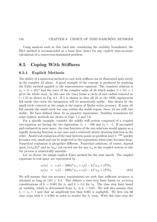 158

CHAPTER 8. CHOICE OF TIME-MARCHING METHODS

Using analysis such as this (and also considering the stability boundaries) the
RK4 method is recommended as a basic rst choice for any explicit time-accurate
calculation of a convection-dominated problem.

8.5 Coping With Sti ness
8.5.1 Explicit Methods

The ability of a numerical method to cope with sti ness can be illustrated quite nicely
in the complex h plane. A good example of the concept is produced by studying
the Euler method applied to the representative equation. The transient solution is
un = (1 + h)n and the trace of the complex value of h which makes j1 + hj = 1
gives the whole story. In this case the trace forms a circle of unit radius centered at
(;1 0) as shown in Fig. 8.1. If h is chosen so that all h in the ODE eigensystem
fall inside this circle the integration will be numerically stable. Also shown by the
small circle centered at the origin is the region of Taylor series accuracy. If some h
fall outside the small circle but stay within the stable region, these h are sti , but
stable. We have de ned these h as parasitic eigenvalues. Stability boundaries for
some explicit methods are shown in Figs. 7.5 and 7.6.
For a speci c example, consider the mildly sti system composed of a coupled
two-equation set having the two eigenvalues 1 = ;100 and 2 = ;1. If uncoupled
and evaluated in wave space, the time histories of the two solutions would appear as a
rapidly decaying function in one case, and a relatively slowly decaying function in the
other. Analytical evaluation of the time histories poses no problem since e;100t quickly
becomes very small and can be neglected in the expressions when time becomes large.
Numerical evaluation is altogether di erent. Numerical solutions, of course, depend
upon ( m h)]n and no j m j can exceed one for any m in the coupled system or else
the process is numerically unstable.
Let us choose the simple explicit Euler method for the time march. The coupled
equations in real space are represented by

u1(n) = c1 (1 ; 100h)nx11 + c2(1 ; h)nx12 + (PS )1
u2(n) = c1 (1 ; 100h)nx21 + c2(1 ; h)nx22 + (PS )2

(8.6)

We will assume that our accuracy requirements are such that su cient accuracy is
obtained as long as j hj 0:1. This de nes a time step limit based on accuracy
considerations of h = 0:001 for 1 and h = 0:1 for 2 . The time step limit based
on stability, which is determined from 1, is h = 0:02. We will also assume that
c1 = c2 = 1 and that an amplitude less than 0.001 is negligible. We rst run 66
time steps with h = 0:001 in order to resolve the 1 term. With this time step the

 