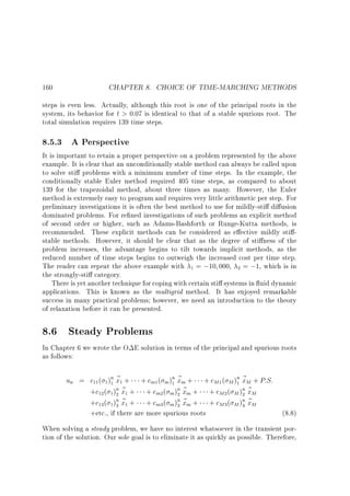 160

CHAPTER 8. CHOICE OF TIME-MARCHING METHODS

steps is even less. Actually, although this root is one of the principal roots in the
system, its behavior for t  0:07 is identical to that of a stable spurious root. The
total simulation requires 139 time steps.

8.5.3 A Perspective

It is important to retain a proper perspective on a problem represented by the above
example. It is clear that an unconditionally stable method can always be called upon
to solve sti problems with a minimum number of time steps. In the example, the
conditionally stable Euler method required 405 time steps, as compared to about
139 for the trapezoidal method, about three times as many. However, the Euler
method is extremely easy to program and requires very little arithmetic per step. For
preliminary investigations it is often the best method to use for mildly-sti di usion
dominated problems. For re ned investigations of such problems an explicit method
of second order or higher, such as Adams-Bashforth or Runge-Kutta methods, is
recommended. These explicit methods can be considered as e ective mildly sti stable methods. However, it should be clear that as the degree of sti ness of the
problem increases, the advantage begins to tilt towards implicit methods, as the
reduced number of time steps begins to outweigh the increased cost per time step.
The reader can repeat the above example with 1 = ;10 000, 2 = ;1, which is in
the strongly-sti category.
There is yet another technique for coping with certain sti systems in uid dynamic
applications. This is known as the multigrid method. It has enjoyed remarkable
success in many practical problems however, we need an introduction to the theory
of relaxation before it can be presented.

8.6 Steady Problems
In Chapter 6 we wrote the O E solution in terms of the principal and spurious roots
as follows:

un = c11 ( 1 )n ~ 1 + + cm1( m )n ~ m + + cM 1 ( M )n ~ M + P:S:
1x
1x
1x
n~ +
n~ +
+c12 ( 1)2 x1
+ cm2 ( m )2 xm
+ cM 2 ( M )n ~ M
2x
n~ +
n~ +
+c13 ( 1)3 x1
+ cm3 ( m )3 xm
+ cM 3 ( M )n ~ M
3x
+etc., if there are more spurious roots

(8.8)

When solving a steady problem, we have no interest whatsoever in the transient portion of the solution. Our sole goal is to eliminate it as quickly as possible. Therefore,

 
