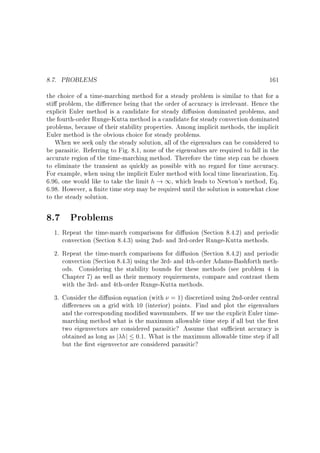 8.7. PROBLEMS

161

the choice of a time-marching method for a steady problem is similar to that for a
sti problem, the di erence being that the order of accuracy is irrelevant. Hence the
explicit Euler method is a candidate for steady di usion dominated problems, and
the fourth-order Runge-Kutta method is a candidate for steady convection dominated
problems, because of their stability properties. Among implicit methods, the implicit
Euler method is the obvious choice for steady problems.
When we seek only the steady solution, all of the eigenvalues can be considered to
be parasitic. Referring to Fig. 8.1, none of the eigenvalues are required to fall in the
accurate region of the time-marching method. Therefore the time step can be chosen
to eliminate the transient as quickly as possible with no regard for time accuracy.
For example, when using the implicit Euler method with local time linearization, Eq.
6.96, one would like to take the limit h ! 1, which leads to Newton's method, Eq.
6.98. However, a nite time step may be required until the solution is somewhat close
to the steady solution.

8.7 Problems
1. Repeat the time-march comparisons for di usion (Section 8.4.2) and periodic
convection (Section 8.4.3) using 2nd- and 3rd-order Runge-Kutta methods.
2. Repeat the time-march comparisons for di usion (Section 8.4.2) and periodic
convection (Section 8.4.3) using the 3rd- and 4th-order Adams-Bashforth methods. Considering the stability bounds for these methods (see problem 4 in
Chapter 7) as well as their memory requirements, compare and contrast them
with the 3rd- and 4th-order Runge-Kutta methods.
3. Consider the di usion equation (with = 1) discretized using 2nd-order central
di erences on a grid with 10 (interior) points. Find and plot the eigenvalues
and the corresponding modi ed wavenumbers. If we use the explicit Euler timemarching method what is the maximum allowable time step if all but the rst
two eigenvectors are considered parasitic? Assume that su cient accuracy is
obtained as long as j hj 0:1. What is the maximum allowable time step if all
but the rst eigenvector are considered parasitic?

 
