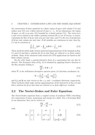 8

CHAPTER 2. CONSERVATION LAWS AND THE MODEL EQUATIONS

the conservation of these quantities in a nite region of space with volume V (t) and
surface area S (t) over a nite interval of time t2 ; t1 . In two dimensions, the region
of space, or cell, is an area A(t) bounded by a closed contour C (t). The vector n is
a unit vector normal to the surface pointing outward, F is a set of vectors, or tensor,
containing the ux of Q per unit area per unit time, and P is the rate of production
of Q per unit volume per unit time. If all variables are continuous in time, then Eq.
2.1 can be rewritten as
d Z QdV + I n:FdS = Z PdV
(2.2)
dt V (t)
S (t)
V (t)
Those methods which make various numerical approximations of the integrals in Eqs.
2.1 and 2.2 and nd a solution for Q on that basis are referred to as nite-volume
methods. Many of the advanced codes written for CFD applications are based on the
nite-volume concept.
On the other hand, a partial derivative form of a conservation law can also be
derived. The divergence form of Eq. 2.2 is obtained by applying Gauss's theorem to
the ux integral, leading to
@Q + r:F = P
(2.3)
@t
where r: is the well-known divergence operator given, in Cartesian coordinates, by
!
@ +j @ +k @ :
(2.4)
r: i @x @y @z
and i j, and k are unit vectors in the x y, and z coordinate directions, respectively.
Those methods which make various approximations of the derivatives in Eq. 2.3 and
nd a solution for Q on that basis are referred to as nite-di erence methods.

2.2 The Navier-Stokes and Euler Equations
The Navier-Stokes equations form a coupled system of nonlinear PDE's describing
the conservation of mass, momentum and energy for a uid. For a Newtonian uid
in one dimension, they can be written as
@Q + @E = 0
(2.5)
@t @x
with
2 3
2
3
u 3 2
0
6
6
Q=6
6
6
4

7
7
u7
7
7
5

e

E

6
6
=6
6
6
4

7 6
7 6
2+p 7;6
u
7 6
7 6
5 4

u(e + p)

4 @u
3 @x
4
3

u @u +
@x

@T
@x

7
7
7
7
7
5

(2.6)

 