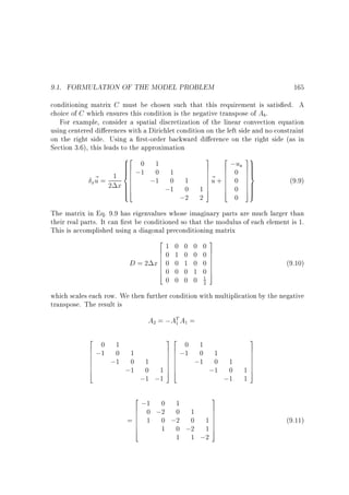 9.1. FORMULATION OF THE MODEL PROBLEM

165

conditioning matrix C must be chosen such that this requirement is satis ed. A
choice of C which ensures this condition is the negative transpose of Ab.
For example, consider a spatial discretization of the linear convection equation
using centered di erences with a Dirichlet condition on the left side and no constraint
on the right side. Using a rst-order backward di erence on the right side (as in
Section 3.6), this leads to the approximation

82
 0 1
6

0
6
1 6 ;1 ;1 1 1
~=
0
u 2 x 6
x
6
6
;1 0
4
:
;2

3 2
u
7 6 ;0 a
7 6
7~ 6
7u+6 0
7 6
17 6 0
5 4
2

0

39

7
7
7=
7
7
7
5

(9.9)

The matrix in Eq. 9.9 has eigenvalues whose imaginary parts are much larger than
their real parts. It can rst be conditioned so that the modulus of each element is 1.
This is accomplished using a diagonal preconditioning matrix

2
61
60
6
D = 2 x6 0
6
60
4

0
1
0
0
0 0

0
0
1
0
0

0
0
0
1
0

0
0
0
0
1
2

3
7
7
7
7
7
7
5

(9.10)

which scales each row. We then further condition with multiplication by the negative
transpose. The result is

A = ;AT A =
2

2
0
6 ;1 1 1
6
0
6
6
;1 0
6
6
;1
4

1

1

32
0
7 6 ;1 1 1
76
0
76
76
;1 0
76
176
;1
54

1
0
;1 ;1

2
0
6 ;1 ;2 1 1
6 0
0
6
= 6 1 0 ;2 0
6
6
1 0 ;2
4
1

3
7
7
7
17
7
17
5

1 ;2

1
0
;1

3
7
7
7
7
7
17
5
1

(9.11)

 