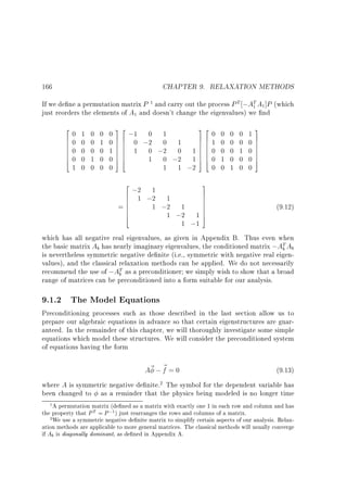 CHAPTER 9. RELAXATION METHODS

166

If we de ne a permutation matrix P and carry out the process P T ;AT A ]P (which
just reorders the elements of A and doesn't change the eigenvalues) we nd
1

1

1

1

2
60
60
6
60
6
60
4

0
0
0
1
0

0
1
0
0
0

32

32

2
1
6 ;2 ;2 1
6 1
6
1 ;2 1
=6
6
6
1 ;2
4

1
0
0
0
1 0

3
7
7
7
7
7
17
5

0 7 6 ;1 0 1
76
76
0 7 6 0 ;2 0 1
76
7 6 1 0 ;2 0 1 7 6
76
176
76
76
054
1 0 ;2 1 7 6
54
0
1 1 ;2

0
1
0
0
0

0
0
0
1
0

0
0
0
0
1

0
0
1
0
0

3

17
07
7
07
7
07
5
0

(9.12)

1 ;1
which has all negative real eigenvalues, as given in Appendix B. Thus even when
the basic matrix Ab has nearly imaginary eigenvalues, the conditioned matrix ;AT Ab
b
is nevertheless symmetric negative de nite (i.e., symmetric with negative real eigenvalues), and the classical relaxation methods can be applied. We do not necessarily
recommend the use of ;AT as a preconditioner we simply wish to show that a broad
b
range of matrices can be preconditioned into a form suitable for our analysis.

9.1.2 The Model Equations

Preconditioning processes such as those described in the last section allow us to
prepare our algebraic equations in advance so that certain eigenstructures are guaranteed. In the remainder of this chapter, we will thoroughly investigate some simple
equations which model these structures. We will consider the preconditioned system
of equations having the form

A~ ; ~ = 0
f
(9.13)
where A is symmetric negative de nite. The symbol for the dependent variable has
been changed to as a reminder that the physics being modeled is no longer time
2

A permutation matrix (de ned as a matrix with exactly one 1 in each row and column and has
the property that P T = P ;1 ) just rearranges the rows and columns of a matrix.
2 We use a symmetric negative de nite matrix to simplify certain aspects of our analysis. Relaxation methods are applicable to more general matrices. The classical methods will usually converge
if Ab is diagonally dominant, as de ned in Appendix A.
1

 