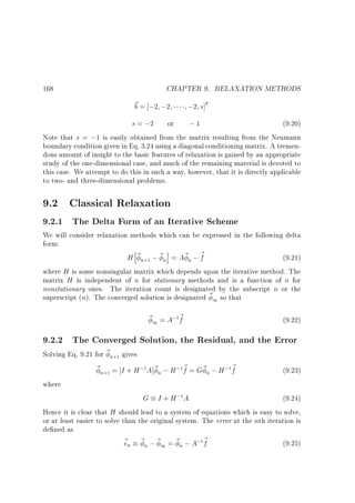 CHAPTER 9. RELAXATION METHODS

168

~ = ;2 ;2
b

;2 s]T

s = ;2 or
;1
(9.20)
Note that s = ;1 is easily obtained from the matrix resulting from the Neumann
boundary condition given in Eq. 3.24 using a diagonal conditioning matrix. A tremendous amount of insight to the basic features of relaxation is gained by an appropriate
study of the one-dimensional case, and much of the remaining material is devoted to
this case. We attempt to do this in such a way, however, that it is directly applicable
to two- and three-dimensional problems.

9.2 Classical Relaxation

9.2.1 The Delta Form of an Iterative Scheme

We will consider relaxation methods which can be expressed in the following delta
form:
h
i
H ~ n ; ~ n = A~ n ; ~
f
(9.21)
where H is some nonsingular matrix which depends upon the iterative method. The
matrix H is independent of n for stationary methods and is a function of n for
nonstationary ones. The iteration count is designated by the subscript n or the
superscript (n). The converged solution is designated ~ 1 so that
+1

~ 1 = A; ~
f

(9.22)

1

9.2.2 The Converged Solution, the Residual, and the Error

Solving Eq. 9.21 for ~ n gives
~ n = I + H ; A]~ n ; H ; ~ = G~ n ; H ; ~
f
f
(9.23)
where
G I + H; A
(9.24)
Hence it is clear that H should lead to a system of equations which is easy to solve,
or at least easier to solve than the original system. The error at the nth iteration is
de ned as
~ n ~ n ; ~ 1 = ~ n ; A; ~
e
f
(9.25)
+1

+1

1

1

1

1

1

 