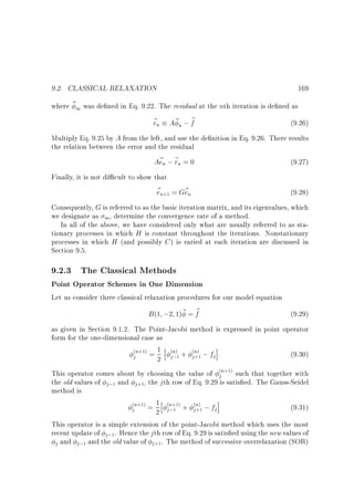 9.2. CLASSICAL RELAXATION

169

where ~ 1 was de ned in Eq. 9.22. The residual at the nth iteration is de ned as
~ n A~ n ; ~
r
f
(9.26)
Multiply Eq. 9.25 by A from the left, and use the de nition in Eq. 9.26. There results
the relation between the error and the residual
A~ n ; ~ n = 0
e r
(9.27)
Finally, it is not di cult to show that
~ n = G~ n
e
e

(9.28)

+1

Consequently, G is referred to as the basic iteration matrix, and its eigenvalues, which
we designate as m , determine the convergence rate of a method.
In all of the above, we have considered only what are usually referred to as stationary processes in which H is constant throughout the iterations. Nonstationary
processes in which H (and possibly C ) is varied at each iteration are discussed in
Section 9.5.

9.2.3 The Classical Methods

Point Operator Schemes in One Dimension
Let us consider three classical relaxation procedures for our model equation
B (1 ;2 1)~ = ~
f
(9.29)
as given in Section 9.1.2. The Point-Jacobi method is expressed in point operator
form for the one-dimensional case as
n = 1 h n + n ;f i
(9.30)
j
j
j
2 j;
This operator comes about by choosing the value of jn such that together with
the old values of j; and j , the j th row of Eq. 9.29 is satis ed. The Gauss-Seidel
method is
n = 1h n + n ; f i
(9.31)
j
j
j
2 j;
This operator is a simple extension of the point-Jacobi method which uses the most
recent update of j; . Hence the j th row of Eq. 9.29 is satis ed using the new values of
j and j ; and the old value of j . The method of successive overrelaxation (SOR)
( +1)

( )
1

( )
+1

( +1)

1

+1

( +1)

( +1)
1

1

1

+1

( )
+1

 
