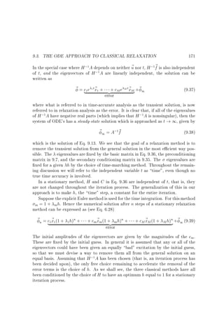 9.3. THE ODE APPROACH TO CLASSICAL RELAXATION

171

In the special case where H ; A depends on neither ~ nor t, H ; ~ is also independent
u
f
; A are linearly independent, the solution can be
of t, and the eigenvectors of H
written as
1

1

1

~ = c e 1 t~ + + cM e M t~ M +~ 1
x}
(9.37)
| x
{z
error
where what is referred to in time-accurate analysis as the transient solution, is now
referred to in relaxation analysis as the error. It is clear that, if all of the eigenvalues
of H ; A have negative real parts (which implies that H ; A is nonsingular), then the
system of ODE's has a steady-state solution which is approached as t ! 1, given by
1

1

1

1

~ 1 = A; ~
f

(9.38)

1

which is the solution of Eq. 9.13. We see that the goal of a relaxation method is to
remove the transient solution from the general solution in the most e cient way possible. The eigenvalues are xed by the basic matrix in Eq. 9.36, the preconditioning
matrix in 9.7, and the secondary conditioning matrix in 9.35. The eigenvalues are
xed for a given h by the choice of time-marching method. Throughout the remaining discussion we will refer to the independent variable t as time, even though no
true time accuracy is involved.
In a stationary method, H and C in Eq. 9.36 are independent of t, that is, they
are not changed throughout the iteration process. The generalization of this in our
approach is to make h, the time step, a constant for the entire iteration.
Suppose the explicit Euler method is used for the time integration. For this method
m = 1 + m h. Hence the numerical solution after n steps of a stationary relaxation
method can be expressed as (see Eq. 6.28)

~ n = c ~ (1 + h)n +
|x
1

1

1

+ cm~ m (1 + mh)n +
x {z
error

+ cM ~ M (1 +
x

n
M h) } +~ 1 (9.39)

The initial amplitudes of the eigenvectors are given by the magnitudes of the cm .
These are xed by the initial guess. In general it is assumed that any or all of the
eigenvectors could have been given an equally bad excitation by the initial guess,
so that we must devise a way to remove them all from the general solution on an
equal basis. Assuming that H ; A has been chosen (that is, an iteration process has
been decided upon), the only free choice remaining to accelerate the removal of the
error terms is the choice of h. As we shall see, the three classical methods have all
been conditioned by the choice of H to have an optimum h equal to 1 for a stationary
iteration process.
1

 
