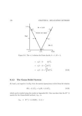 CHAPTER 9. RELAXATION METHODS

176
1.0

h = 1.0
m=1

m=5

Values are equal

σm
m=4

m=2

Μ=5
m=3

0.0
-2.0

Figure 9.1: The

0.0

-1.0

relation for Point-Jacobi, h = 1 M = 5.
+ c 1 ; (1
3

)h]n~
x

3

+ c 1 ; (1 + 1 )h]n~
2 x
p
+ c 1 ; (1 + 23 )h]n~
x
4

4

5

5

(9.58)

9.4.2 The Gauss-Seidel System
If and ! are equal to 1 in Eq. 9.44, the matrix eigensystem evolves from the relation

B (1 ;2 1)~ m =
x

m B (;1

2 0)~ m
x

(9.59)

which can be studied using the results in Appendix B.2. One can show that the H ; A
matrix for the Gauss-Seidel method, AGS , is
1

AGS

B ; (;1 2 0)B (1 ;2 1) =
1

 