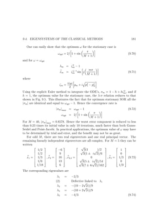9.4. EIGENSYSTEMS OF THE CLASSICAL METHODS

181

One can easily show that the optimum ! for the stationary case is

!opt = 2= 1 + sin M + 1

and for ! = !opt

m

~m
x
where

m;1
j ;1
m sin

=
=

(9.70)

2

m
j M +1

q

(9.71)

!opt p + i p ; p
m=
m
2 m
2
1

2

Using the explicit Euler method to integrate the ODE's, m = 1 ; h + h m , and if
h = 1, the optimum value for the stationary case, the - relation reduces to that
shown in Fig. 9.5. This illustrates the fact that for optimum stationary SOR all the
j m j are identical and equal to !opt ; 1. Hence the convergence rate is
j m jmax = !opt ; 1
(9.72)
!opt = 2= 1 + sin M + 1
For M = 40, j mjmax = 0:8578. Hence the worst error component is reduced to less
than 0.23 times its initial value in only 10 iterations, much faster than both GaussSeidel and Point-Jacobi. In practical applications, the optimum value of ! may have
to be determined by trial and error, and the bene t may not be as great.
For odd M , there are two real eigenvectors and one real principal vector. The
remaining linearly independent eigenvectors are all complex. For M = 5 they can be
written
2
3
2 3
2 p3(1
3
2
3
1=2 7
;6 7
1 7
p
p )=2 7
6 1=2 7
6
6 3(1 i 2)=6 7
6
6
6
6
7~ 6 9 7~
6 7
6
7~ 6 0 7
~ = 6 1=3 7 x = 6 16 7 x = 6 p
7 x = 6 1=3 7 (9.73)
6
7
0p
x 6
7
6 7
6
6
6 1=6 7
6 13 7
6 3(5 i 2)=54 7
7
6 0 7
7
4
5
4 5
4p
5
4
5
p
1=18
6
1=9
3(7 4i 2)=162
The corresponding eigenvalues are
= ;2=3
(2)
Defectivep
linked to
= ;(10 ; 2p2i)=9
= ;(10 + 2 2i)=9
= ;4=3
(9.74)
2

1

2

34

5

1

1

3

4

5

 