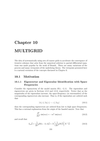 Chapter 10
MULTIGRID
The idea of systematically using sets of coarser grids to accelerate the convergence of
iterative schemes that arise from the numerical solution to partial di erential equations was made popular by the work of Brandt. There are many variations of the
process and many viewpoints of the underlying theory. The viewpoint presented here
is a natural extension of the concepts discussed in Chapter 9.

10.1 Motivation
10.1.1 Eigenvector and Eigenvalue Identi cation with Space
Frequencies
Consider the eigensystem of the model matrix B (1 ;2 1). The eigenvalues and

eigenvectors are given in Sections 4.3.2 and 4.3.3, respectively. Notice that as the
magnitudes of the eigenvalues increase, the space-frequency (or wavenumber) of the
corresponding eigenvectors also increase. That is, if the eigenvalues are ordered such
that

j j j j
1

j Mj

2

(10.1)

then the corresponding eigenvectors are ordered from low to high space frequencies.
This has a rational explanation from the origin of the banded matrix. Note that
@ sin(mx) = ;m sin(mx)
(10.2)
@x
and recall that
1 B (1 ;2 1)~ = X 1 D(~ ) X ; ~
(10.3)
xx~ =
x
x
191
2

2

2

2

2

1

 