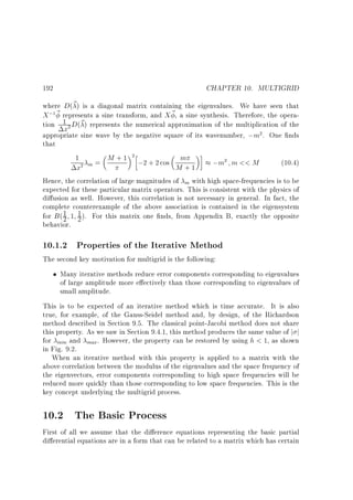 CHAPTER 10. MULTIGRID

192

where D(~ ) is a diagonal matrix containing the eigenvalues. We have seen that
X ; ~ represents a sine transform, and X ~ , a sine synthesis. Therefore, the operation 1 D(~ ) represents the numerical approximation of the multiplication of the
x
appropriate sine wave by the negative square of its wavenumber, ;m . One nds
that
1
M + 1 ;2 + 2 cos m
;m m  M
(10.4)
m=
M +1
x
Hence, the correlation of large magnitudes of m with high space-frequencies is to be
expected for these particular matrix operators. This is consistent with the physics of
di usion as well. However, this correlation is not necessary in general. In fact, the
complete counterexample of the above association is contained in the eigensystem
1
for B ( 2 1 1 ). For this matrix one nds, from Appendix B, exactly the opposite
2
behavior.
1

2

2

2

2

2

10.1.2 Properties of the Iterative Method
The second key motivation for multigrid is the following:
Many iterative methods reduce error components corresponding to eigenvalues
of large amplitude more e ectively than those corresponding to eigenvalues of
small amplitude.
This is to be expected of an iterative method which is time accurate. It is also
true, for example, of the Gauss-Seidel method and, by design, of the Richardson
method described in Section 9.5. The classical point-Jacobi method does not share
this property. As we saw in Section 9.4.1, this method produces the same value of j j
for min and max . However, the property can be restored by using h  1, as shown
in Fig. 9.2.
When an iterative method with this property is applied to a matrix with the
above correlation between the modulus of the eigenvalues and the space frequency of
the eigenvectors, error components corresponding to high space frequencies will be
reduced more quickly than those corresponding to low space frequencies. This is the
key concept underlying the multigrid process.

10.2 The Basic Process
First of all we assume that the di erence equations representing the basic partial
di erential equations are in a form that can be related to a matrix which has certain

 