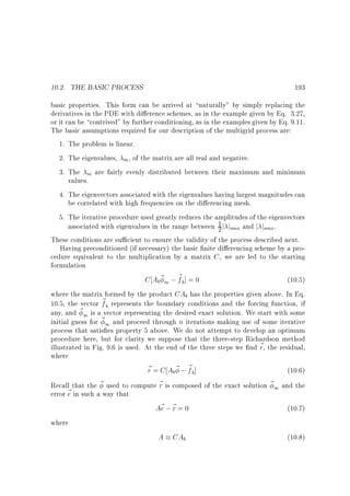 10.2. THE BASIC PROCESS

193

basic properties. This form can be arrived at naturally by simply replacing the
derivatives in the PDE with di erence schemes, as in the example given by Eq. 3.27,
or it can be contrived by further conditioning, as in the examples given by Eq. 9.11.
The basic assumptions required for our description of the multigrid process are:
1. The problem is linear.
2. The eigenvalues, m , of the matrix are all real and negative.
3. The m are fairly evenly distributed between their maximum and minimum
values.
4. The eigenvectors associated with the eigenvalues having largest magnitudes can
be correlated with high frequencies on the di erencing mesh.
5. The iterative procedure used greatly reduces the amplitudes of the eigenvectors
1
associated with eigenvalues in the range between 2 j jmax and j jmax.
These conditions are su cient to ensure the validity of the process described next.
Having preconditioned (if necessary) the basic nite di erencing scheme by a procedure equivalent to the multiplication by a matrix C , we are led to the starting
formulation
C Ab ~ 1 ; ~ b ] = 0
f
(10.5)
where the matrix formed by the product CAb has the properties given above. In Eq.
10.5, the vector ~ b represents the boundary conditions and the forcing function, if
f
~ 1 is a vector representing the desired exact solution. We start with some
any, and
initial guess for ~ 1 and proceed through n iterations making use of some iterative
process that satis es property 5 above. We do not attempt to develop an optimum
procedure here, but for clarity we suppose that the three-step Richardson method
illustrated in Fig. 9.6 is used. At the end of the three steps we nd ~ , the residual,
r
where
~ = C Ab~ ; ~ b]
r
f
(10.6)
Recall that the ~ used to compute ~ is composed of the exact solution ~ 1 and the
r
~ in such a way that
error e
A~ ; ~ = 0
e r
(10.7)
where
A CAb
(10.8)

 