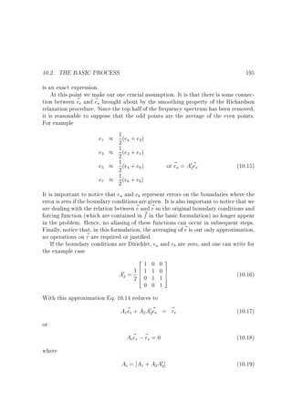 10.2. THE BASIC PROCESS

195

is an exact expression.
At this point we make our one crucial assumption. It is that there is some connection between ~ e and ~ o brought about by the smoothing property of the Richardson
e
e
relaxation procedure. Since the top half of the frequency spectrum has been removed,
it is reasonable to suppose that the odd points are the average of the even points.
For example
1 (e + e )
e
2 a
1 (e + e )
e
2
1 (e + e )
or ~ o = A0 ~ e
e
e
(10.15)
e
2
1 (e + e )
e
b
2
1

2

3

2

4

5

4

6

7

6

2

It is important to notice that ea and eb represent errors on the boundaries where the
error is zero if the boundary conditions are given. It is also important to notice that we
are dealing with the relation between ~ and ~ so the original boundary conditions and
e r
forcing function (which are contained in ~ in the basic formulation) no longer appear
f
in the problem. Hence, no aliasing of these functions can occur in subsequent steps.
Finally, notice that, in this formulation, the averaging of ~ is our only approximation,
e
no operations on ~ are required or justi ed.
r
If the boundary conditions are Dirichlet, ea and eb are zero, and one can write for
the example case
2
1 0 0
16 1 1 0
A02 = 2 6 0 1 1
6
4

0 0 1

3
7
7
7
5

With this approximation Eq. 10.14 reduces to
A ~ e + A A0 ~ e = ~ e
e
e
r
1

2

2

(10.16)

(10.17)

or

Ac~ e ; ~ e = 0
e r

(10.18)

where

Ac = A + A A0 ]
1

2

2

(10.19)

 