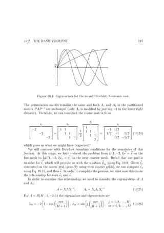 10.2. THE BASIC PROCESS

197

X

Figure 10.1: Eigenvectors for the mixed Dirichlet{Neumann case.
The permutation matrix remains the same and both A and A in the partitioned
matrix PAP ; are unchanged (only A is modi ed by putting ;1 in the lower right
element). Therefore, we can construct the coarse matrix from
1

1

;2

A

0

A2

A1

}|
z
2
;2
6
;2
4

2

4

{ 2
}|
3 z
1 1
7+6 1 1
5 4

1 1

{
3
7
5

2
z }|
2
1
61 1
16
4
26 1 1

2

{
Ac
3 2
}|
z
;1 1=2
7 6
7 = 4 1=2 ;1
7
5

{
3
1=2 7 (10.24)
5

1=2 ;1=2

which gives us what we might have expected.
We will continue with Dirichlet boundary conditions for the remainder of this
Section. At this stage, we have reduced the problem from B (1 ;2 1)~ = ~ on the
e r
1 B (1 ;2 1)~e = ~ e on the next coarser mesh. Recall that our goal is
ne mesh to 2
e r
to solve for ~ , which will provide us with the solution ~ 1 using Eq. 10.9. Given ~ e
e
e
computed on the coarse grid (possibly using even coarser grids), we can compute ~ o
e
using Eq. 10.15, and thus ~ . In order to complete the process, we must now determine
e
~ e and ~ .
the relationship between e
e
In order to examine this relationship, we need to consider the eigensystems of A
and Ac:
A = X X;
Ac = Xc cXc;
(10.25)
For A = B (M : 1 ;2 1) the eigenvalues and eigenvectors are
m
j=1 2
M (10.26)
~ m = sin j m
x
m = ;2 1 ; cos
m=1 2
M
M +1
M +1
1

1

 