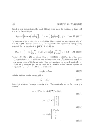 CHAPTER 10. MULTIGRID

198

Based on our assumptions, the most di cult error mode to eliminate is that with
m = 1, corresponding to

~ = sin j
= ;2 1 ; cos M + 1
x
j=1 2
M (10.27)
M +1
For example, with M = 51, = ;0:003649. If we restrict our attention to odd M ,
then Mc = (M ; 1)=2 is the size of Ac. The eigenvalue and eigenvector corresponding
to m = 1 for the matrix Ac = 1 B (Mc 1 ;2 1) are
2
( c) = ; 1 ; cos M2+ 1 (~ c) = sin j M2+ 1 j = 1 2
x
Mc (10.28)
For M = 51 (Mc = 25), we obtain ( c) = ;0:007291 = 1:998 . As M increases,
( c) approaches 2 . In addition, one can easily see that (~ c) coincides with ~ at
x
x
every second point of the latter vector, that is, it contains the even elements of ~ .
x
Now let us consider the case in which all of the error consists of the eigenvector
component ~ , i.e., ~ = ~ . Then the residual is
x
e x
~ = A~ = ~
r x
x
(10.29)
1

1

1

1

1

1

1

1

1

1

1

1

1

1

1

1

1

and the residual on the coarse grid is
~ e = (~ c)
r
x
1

(10.30)

1

since (~ c) contains the even elements of ~ . The exact solution on the coarse grid
x
x
satis es
~ e = A; ~ e = Xc ; Xc; (~ c)
e
x
c r
c
(10.31)
2 3
1
607
6 7
= Xc ; 6 .. 7
c 6 7
4 . 5
0
(10.32)
2
3
1=( c)
6 0 7
6
7
= Xc 6 .. 7
6 . 7
4
5
0
(10.33)
1

1

1

1

1

1

1

1

1

1

1

 