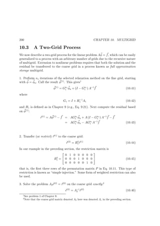CHAPTER 10. MULTIGRID

200

10.3 A Two-Grid Process

~
We now describe a two-grid process for the linear problem A ~ = f , which can be easily
generalized to a process with an arbitrary number of grids due to the recursive nature
of multigrid. Extension to nonlinear problems requires that both the solution and the
residual be transferred to the coarse grid in a process known as full approximation
storage multigrid.
1. Perform n iterations of the selected relaxation method on the ne grid, starting
with ~ = ~n. Call the result ~ . This gives
~ = Gn1 ~n + (I ; Gn1 ) A; f
~
(10.41)
1

(1)

(1)

1

1

1

1

where

G = I + H; A
(10.42)
and H is de ned as in Chapter 9 (e.g., Eq. 9.21). Next compute the residual based
on ~ :
~
~ ~
~ = A ~ ; f = AGn1 ~n + A (I ; Gn1 ) A; f ; f
r
~
= AGn1 ~n ; AGn1 A; f
(10.43)
1

1

1

1

1
(1)

(1)

(1)

1

1

1

1

1

1

2. Transfer (or restrict) ~ to the coarse grid:
r
~ =R ~
r
r
(10.44)
In our example in the preceding section, the restriction matrix is
2
3
0 1 0 0 0 0 0
R =6 0 0 0 1 0 0 0 7
(10.45)
4
5
0 0 0 0 0 1 0
that is, the rst three rows of the permutation matrix P in Eq. 10.11. This type of
restriction is known as simple injection. Some form of weighted restriction can also
be used.
(1)

(2)

2 (1)
1

2
1

3. Solve the problem A ~ = ~ on the coarse grid exactly:
e
r
~ = A; ~
e
r
2

(2)

(2)

2

(2)

1
2

2

1 (2)

(10.46)

See problem 1 of Chapter 9.
Note that the coarse grid matrix denoted A2 here was denoted Ac in the preceding section.

 