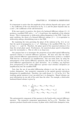 206

CHAPTER 11. NUMERICAL DISSIPATION

It is important to notice that the amplitude of the solution depends only upon and
, the coe cients of the even derivatives in Eq. 11.4, and the phase depends only on
a and , the coe cients of the odd derivatives.
If the wave speed a is positive, the choice of a backward di erence scheme ( = 1)
produces a modi ed PDE with ; 2  0 and hence the amplitude of the solution
decays. This is tantamount to deliberately adding dissipation to the PDE. Under the
same condition, the choice of a forward di erence scheme ( = ;1) is equivalent to
deliberately adding a destabilizing term to the PDE.
By examining the term governing the phase of the solution in Eq. 11.5, we see
that the speed of propagation is a + 2 . Referring to the modi ed PDE, Eq. 11.3
we have = ;a x2 =6. Therefore, the phase speed of the numerical solution is less
than the actual phase speed. Furthermore, the numerical phase speed is dependent
upon the wavenumber . This we refer to as dispersion.
Our purpose here is to investigate the properties of one-sided spatial di erencing
operators relative to centered di erence operators. We have seen that the threepoint centered di erence approximation of the spatial derivative produces a modi ed
PDE that has no dissipation (or ampli cation). One can easily show, by using the
antisymmetry of the matrix di erence operators, that the same is true for any centered di erence approximation of a rst derivative. As a corollary, any departure
from antisymmetry in the matrix di erence operator must introduce dissipation (or
ampli cation) into the modi ed PDE.
Note that the use of one-sided di erencing schemes is not the only way to introduce dissipation. Any symmetric component in the spatial operator introduces
dissipation (or ampli cation). Therefore, one could choose = 1=2 in Eq. 11.2. The
resulting spatial operator is not one-sided but it is dissipative. Biased schemes use
more information on one side of the node than the other. For example, a third-order
backward-biased scheme is given by
( xu)j = 6 1 x (uj;2 ; 6uj;1 + 3uj + 2uj+1)
= 1 (uj;2 ; 8uj;1 + 8uj+1 ; uj+2)
12 x
+ (uj;2 ; 4uj;1 + 6uj ; 4uj+1 + uj+2)]

(11.6)

The antisymmetric component of this operator is the fourth-order centered di erence
operator. The symmetric component approximates x3 uxxxx=12. Therefore, this
operator produces fourth-order accuracy in phase with a third-order dissipative term.

 