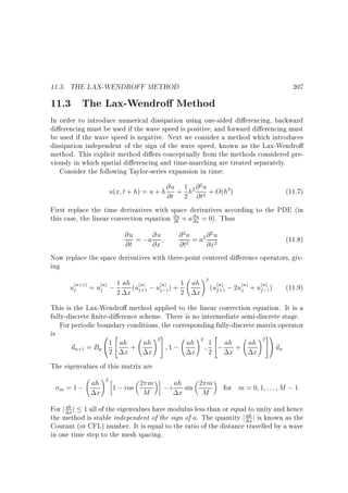 11.3. THE LAX-WENDROFF METHOD

207

11.3 The Lax-Wendro Method

In order to introduce numerical dissipation using one-sided di erencing, backward
di erencing must be used if the wave speed is positive, and forward di erencing must
be used if the wave speed is negative. Next we consider a method which introduces
dissipation independent of the sign of the wave speed, known as the Lax-Wendro
method. This explicit method di ers conceptually from the methods considered previously in which spatial di erencing and time-marching are treated separately.
Consider the following Taylor-series expansion in time:
2
u(x t + h) = u + h @u + 1 h2 @ u + O(h3)
@t 2 @t2

(11.7)

First replace the time derivatives with space derivatives according to the PDE (in
this case, the linear convection equation @u + a @u = 0). Thus
@t
@x

@ 2 u = a2 @ 2 u
@u = ;a @u
(11.8)
@t
@x
@t2
@x2
Now replace the space derivatives with three-point centered di erence operators, giving
!2
(n+1) = u(n) ; 1 ah (u(n) ; u(n) ) + 1 ah (u(n) ; 2u(n) + u(n) )
(11.9)
uj
j
j +1
j
j ;1
2 x j+1 j;1 2 x
This is the Lax-Wendro method applied to the linear convection equation. It is a
fully-discrete nite-di erence scheme. There is no intermediate semi-discrete stage.
For periodic boundary conditions, the corresponding fully-discrete matrix operator
is
0 2
!3
! 2
! 31
1 4 ah + ah 25 1 ; ah 2 1 4; ah + ah 2 5A ~
~ n+1 = Bp @ 2 x
u
un
x
x 2
x
x
The eigenvalues of this matrix are

!
ah 2 1 ; cos 2 m ; i ah sin 2 m
m =1;
x
M
x
M

for m = 0 1 : : : M ; 1

For j ah j 1 all of the eigenvalues have modulus less than or equal to unity and hence
x
the method is stable independent of the sign of a. The quantity j ah j is known as the
x
Courant (or CFL) number. It is equal to the ratio of the distance travelled by a wave
in one time step to the mesh spacing.

 