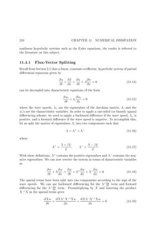 CHAPTER 11. NUMERICAL DISSIPATION

210

nonlinear hyperbolic systems such as the Euler equations, the reader is referred to
the literature on this subject.

11.4.1 Flux-Vector Splitting
Recall from Section 2.5 that a linear, constant-coe cient, hyperbolic system of partial
di erential equations given by

@u + @f = @u + A @u = 0
(11.14)
@t @x @t
@x
can be decoupled into characteristic equations of the form
@wi + @wi = 0
(11.15)
i
@t
@x
where the wave speeds, i, are the eigenvalues of the Jacobian matrix, A, and the
wi's are the characteristic variables. In order to apply a one-sided (or biased) spatial
di erencing scheme, we need to apply a backward di erence if the wave speed, i, is
positive, and a forward di erence if the wave speed is negative. To accomplish this,
let us split the matrix of eigenvalues, , into two components such that
= ++ ;

(11.16)

where

+j j
; = ;j j
(11.17)
2
2
With these de nitions, + contains the positive eigenvalues and ; contains the negative eigenvalues. We can now rewrite the system in terms of characteristic variables
as
@w + @w = @w + + @w + ; @w = 0
(11.18)
@t
@x @t
@x
@x
The spatial terms have been split into two components according to the sign of the
wave speeds. We can use backward di erencing for the + @w term and forward
@x
di erencing for the ; @w term. Premultiplying by X and inserting the product
@x
X ;1X in the spatial terms gives
+=

@Xw + @X +X ;1Xw + @X ;X ;1Xw = 0
@t
@x
@x

(11.19)

 