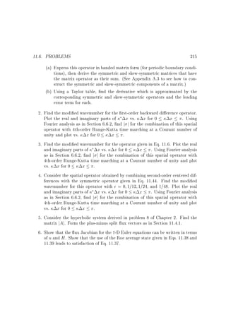 11.6. PROBLEMS

215

(a) Express this operator in banded matrix form (for periodic boundary conditions), then derive the symmetric and skew-symmetric matrices that have
the matrix operator as their sum. (See Appendix A.3 to see how to construct the symmetric and skew-symmetric components of a matrix.)
(b) Using a Taylor table, nd the derivative which is approximated by the
corresponding symmetric and skew-symmetric operators and the leading
error term for each.
2. Find the modi ed wavenumber for the rst-order backward di erence operator.
Plot the real and imaginary parts of
x vs. x for 0
x . Using
Fourier analysis as in Section 6.6.2, nd j j for the combination of this spatial
operator with 4th-order Runge-Kutta time marching at a Courant number of
unity and plot vs. x for 0
x .
3. Find the modi ed wavenumber for the operator given in Eq. 11.6. Plot the real
and imaginary parts of
x vs. x for 0
x . Using Fourier analysis
as in Section 6.6.2, nd j j for the combination of this spatial operator with
4th-order Runge-Kutta time marching at a Courant number of unity and plot
vs. x for 0
x .
4. Consider the spatial operator obtained by combining second-order centered differences with the symmetric operator given in Eq. 11.44. Find the modi ed
wavenumber for this operator with = 0 1=12 1=24, and 1=48. Plot the real
and imaginary parts of
x vs. x for 0
x . Using Fourier analysis
as in Section 6.6.2, nd j j for the combination of this spatial operator with
4th-order Runge-Kutta time marching at a Courant number of unity and plot
vs. x for 0
x .
5. Consider the hyperbolic system derived in problem 8 of Chapter 2. Find the
matrix jAj. Form the plus-minus split ux vectors as in Section 11.4.1.
6. Show that the ux Jacobian for the 1-D Euler equations can be written in terms
of u and H . Show that the use of the Roe average state given in Eqs. 11.38 and
11.39 leads to satisfaction of Eq. 11.37.

 