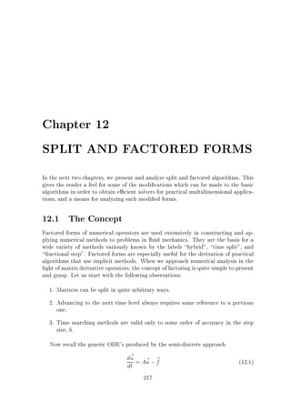 Chapter 12
SPLIT AND FACTORED FORMS
In the next two chapters, we present and analyze split and factored algorithms. This
gives the reader a feel for some of the modi cations which can be made to the basic
algorithms in order to obtain e cient solvers for practical multidimensional applications, and a means for analyzing such modi ed forms.

12.1 The Concept
Factored forms of numerical operators are used extensively in constructing and applying numerical methods to problems in uid mechanics. They are the basis for a
wide variety of methods variously known by the labels hybrid, time split, and
fractional step. Factored forms are especially useful for the derivation of practical
algorithms that use implicit methods. When we approach numerical analysis in the
light of matrix derivative operators, the concept of factoring is quite simple to present
and grasp. Let us start with the following observations:
1. Matrices can be split in quite arbitrary ways.
2. Advancing to the next time level always requires some reference to a previous
one.
3. Time marching methods are valid only to some order of accuracy in the step
size, h.
Now recall the generic ODE's produced by the semi-discrete approach

d~ = A~ ; ~
u u f
dt
217

(12.1)

 