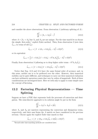 CHAPTER 12. SPLIT AND FACTORED FORMS

218

and consider the above observations. From observation 1 (arbitrary splitting of A) :

d~ = A + A ]~ ; ~
u
u f
dt
1

(12.2)

2

where A = A + A ] but A and A are not unique. For the time march let us choose
the simple, rst-order, explicit Euler method. Then, from observation 2 (new data
~ n in terms of old ~ n):
u
u
1

2

1

1

2

+1

~ n = I + hA + hA ]~ n ; h~ + O(h )
u
u
f
+1

1

(12.3)

2

2

or its equivalent

~ n = h I + hA ] I + hA ] ; h A A i~ n ; h~ + O(h )
u
u
f
+1

1

2

2

1

2

2

Finally, from observation 3 (allowing us to drop higher order terms ;h A A ~ n):
u
2

1

2

~ n = I + hA ] I + hA ]~ n ; h~ + O(h )
u
u
f

(12.4)
Notice that Eqs. 12.3 and 12.4 have the same formal order of accuracy and, in
this sense, neither one is to be preferred over the other. However, their numerical
stability can be quite di erent, and techniques to carry out their numerical evaluation
can have arithmetic operation counts that vary by orders of magnitude. Both of these
considerations are investigated later. Here we seek only to apply to some simple cases
the concept of factoring.
+1

1

2

2

12.2 Factoring Physical Representations | Time
Splitting
Suppose we have a PDE that represents both the processes of convection and dissipation. The semi-discrete approach to its solution might be put in the form

d~ = A ~ + A ~ + (bc)
u
~
cu
du
dt

(12.5)

where Ac and Ad are matrices representing the convection and dissipation terms,
respectively and their sum forms the A matrix we have considered in the previous
sections. Choose again the explicit Euler time march so that

~
~ n = I + hAd + hAc]~ n + h(bc) + O(h )
u
u
+1

1 Second-order time-marching methods are considered later.

2

(12.6)

 
