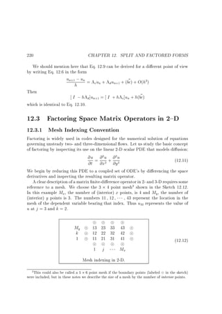 CHAPTER 12. SPLIT AND FACTORED FORMS

220

We should mention here that Eq. 12.9 can be derived for a di erent point of view
by writing Eq. 12.6 in the form

un ; un = A u + A u + (bc) + O(h )
~
c n
d n
h
+1

Then

2

+1

~
I ; hAd ]un = I + hAc]un + h(bc)

which is identical to Eq. 12.10.

+1

12.3 Factoring Space Matrix Operators in 2{D

12.3.1 Mesh Indexing Convention

Factoring is widely used in codes designed for the numerical solution of equations
governing unsteady two- and three-dimensional ows. Let us study the basic concept
of factoring by inspecting its use on the linear 2-D scalar PDE that models di usion:

@u = @ u + @ u
@t @x @y
2

2

2

(12.11)

2

We begin by reducing this PDE to a coupled set of ODE's by di erencing the space
derivatives and inspecting the resulting matrix operator.
A clear description of a matrix nite-di erence operator in 2- and 3-D requires some
reference to a mesh. We choose the 3 4 point mesh shown in the Sketch 12.12.
In this example Mx , the number of (interior) x points, is 4 and My , the number of
(interior) y points is 3. The numbers 11 12
43 represent the location in the
mesh of the dependent variable bearing that index. Thus u represents the value of
u at j = 3 and k = 2.
3

32

My
k
1

13 23 33 43
12 22 32 42
11 21 31 41
1

j

(12.12)

Mx

Mesh indexing in 2-D.
3 This could also be called a 5

6 point mesh if the boundary points (labeled in the sketch)
were included, but in these notes we describe the size of a mesh by the number of interior points.

 
