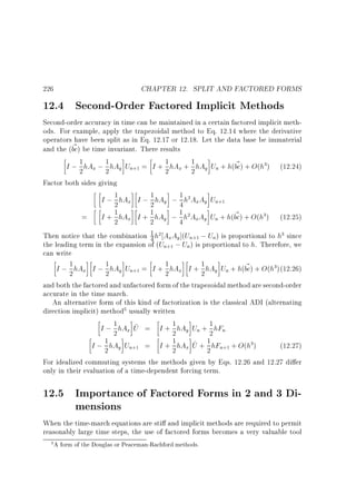 CHAPTER 12. SPLIT AND FACTORED FORMS

226

12.4 Second-Order Factored Implicit Methods

Second-order accuracy in time can be maintained in a certain factored implicit methods. For example, apply the trapezoidal method to Eq. 12.14 where the derivative
operators have been split as in Eq. 12.17 or 12.18. Let the data base be immaterial
~
and the (bc) be time invariant. There results
1
1
~
I ; 2 hAx ; 1 hAy Un = I + 2 hAx + 1 hAy Un + h(bc) + O(h ) (12.24)
2
2
Factor both sides giving
1
I ; 1 hAx I ; 2 hAy ; 1 h AxAy Un
2
4
1 hA I + 1 hA ; 1 h A A U + h(bc) + O(h ) (12.25)
~
= I+
2 x
2 y 4 x y n
Then notice that the combination 1 h AxAy ](Un ; Un) is proportional to h since
4
the leading term in the expansion of (Un ; Un) is proportional to h. Therefore, we
can write
1
~
I ; 1 hAx I ; 1 hAy Un = I + 2 hAx I + 1 hAy Un + h(bc) + O(h )(12.26)
2
2
2
and both the factored and unfactored form of the trapezoidal method are second-order
accurate in the time march.
An alternative form of this kind of factorization is the classical ADI (alternating
direction implicit) method usually written
1
1
~
I ; 2 hAx U = I + 2 hAy Un + 1 hFn
2
1 hA U + 1 hF + O(h )
1 hA U
(12.27)
I;2 y n = I+2 x ~ 2 n
3

+1

2

+1

2

2

3

3

+1

+1

3

+1

5

+1

+1

3

For idealized commuting systems the methods given by Eqs. 12.26 and 12.27 di er
only in their evaluation of a time-dependent forcing term.

12.5 Importance of Factored Forms in 2 and 3 Dimensions
When the time-march equations are sti and implicit methods are required to permit
reasonably large time steps, the use of factored forms becomes a very valuable tool
5 A form of the Douglas or Peaceman-Rachford methods.

 