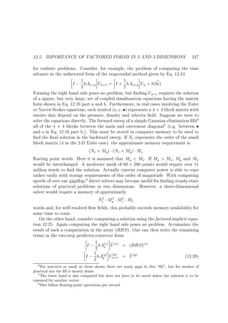 12.5. IMPORTANCE OF FACTORED FORMS IN 2 AND 3 DIMENSIONS 227
for realistic problems. Consider, for example, the problem of computing the time
advance in the unfactored form of the trapezoidal method given by Eq. 12.24
1
~
I ; 2 hAx y Un = I + 1 hAx y Un + h(bc)
2
Forming the right hand side poses no problem, but nding Un requires the solution
of a sparse, but very large, set of coupled simultaneous equations having the matrix
form shown in Eq. 12.16 part a and b. Furthermore, in real cases involving the Euler
or Navier-Stokes equations, each symbol (o x ) represents a 4 4 block matrix with
entries that depend on the pressure, density and velocity eld. Suppose we were to
solve the equations directly. The forward sweep of a simple Gaussian elimination lls
all of the 4 4 blocks between the main and outermost diagonal (e.g. between
and o in Eq. 12.16 part b.). This must be stored in computer memory to be used to
nd the nal solution in the backward sweep. If Ne represents the order of the small
block matrix (4 in the 2-D Euler case), the approximate memory requirement is
(Ne My ) (Ne My ) Mx
oating point words. Here it is assumed that My  Mx. If My  Mx, My and Mx
would be interchanged. A moderate mesh of 60 200 points would require over 11
million words to nd the solution. Actually current computer power is able to cope
rather easily with storage requirements of this order of magnitude. With computing
speeds of over one giga op, direct solvers may become useful for nding steady-state
solutions of practical problems in two dimensions. However, a three-dimensional
solver would require a memory of approximatly
+

+1

+

+1

6

7

8

Ne My Mz Mx
2

2

2

words and, for well resolved ow elds, this probably exceeds memory availability for
some time to come.
On the other hand, consider computing a solution using the factored implicit equation 12.25. Again computing the right hand side poses no problem. Accumulate the
result of such a computation in the array (RHS ). One can then write the remaining
terms in the two-step predictor-corrector form
1
~
I ; 2 hAxx U x = (RHS ) x
~
I ; 1 hAyy Uny = U y
(12.28)
2
( )

( )

( )

( )
+1

( )

( )

6 For matrices as small as those shown there are many gaps in this  ll, but for meshes of

practical size the ll is mostly dense.
7 The lower band is also computed but does not have to be saved unless the solution is to be
repeated for another vector.
8 One billion oating-point operations per second.

 