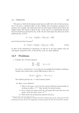 12.7. PROBLEMS

229

The point at which the factoring is made may not a ect the order of time-accuracy,
but it can have a profound e ect on the stability and convergence properties of a
method. For example, the unfactored form of a rst-order method derived from the
implicit Euler time march is given by Eq. 12.19, and if it is immediately factored,
the factored form is presented in Eq. 12.20. On the other hand, the delta form of the
unfactored Eq. 12.19 is
h
~ i
I ; hAx ; hAy ] Un = h Ax y Un + (bc)
+

and its factored form becomes

10

h
~ i
I ; hAx] I ; hAy ] Un = h Ax y Un + (bc)
+

(12.31)

In spite of the similarities in derivation, we will see in the next chapter that the
convergence properties of Eq. 12.20 and Eq. 12.31 are vastly di erent.

12.7 Problems
1. Consider the 1-D heat equation:

@u = @ u
@t @x
2

0 x 9

2

Let u(0 t) = 0 and u(9 t) = 0, so that we can simplify the boundary conditions.
Assume that second order central di erencing is used, i.e.,
( u) = 1 (u ; 2u + u )
xx

x

j

2

j ;1

j

j +1

The uniform grid has x = 1 and 8 interior points.
(a) Space vector de nition
i. What is the space vector for the natural ordering (monotonically increasing in index), u ? Only include the interior points.
ii. If we reorder the points with the odd points rst and then the even
points, write the space vector, u ?
iii. Write down the permutation matrices,(P ,P ).
(1)

(2)

12

21

10 Notice that the only di erence between the O(h2 ) method given by Eq. 12.30 and the O(h)
method given by Eq. 12.31 is the appearance of the factor 1 on the left side of the O(h2 ) method.

2

 