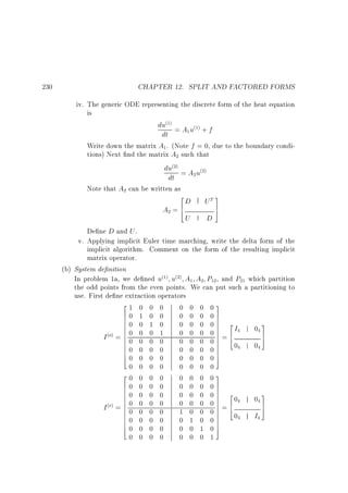 CHAPTER 12. SPLIT AND FACTORED FORMS

230

iv. The generic ODE representing the discrete form of the heat equation
is

du = A u + f
dt
Write down the matrix A . (Note f = 0, due to the boundary conditions) Next nd the matrix A such that
du = A u
dt
Note that A can be written as
2
3
D UT 7
A =6
4
5
U
D
De ne D and U .
(1)

(1)

1

1

2

(2)

2

(2)

2

2

v. Applying implicit Euler time marching, write the delta form of the
implicit algorithm. Comment on the form of the resulting implicit
matrix operator.
(b) System de nition
In problem 1a, we de ned u u A A P , and P which partition
the odd points from the even points. We can put such a partitioning to
use. First de ne extraction operators
21 0 0 0
0 0 0 03
60 1 0 0
0 0 0 07
7
6
60 0 1 0
3
0 0 0 0 7 2I
7
6
7
6
0
7 6
60 0 0 1
0 0 0 07=4
7
Io =60 0 0 0
5
6
0 0 0 07 0
7
6
0
6
7
60 0 0 0
0 0 0 07
7
6
40 0 0 0
0 0 0 05
0 0 0 0
0 0 0 0
20 0 0 0
0 0 0 03
60 0 0 0
0 0 0 07
7
6
60 0 0 0
3
0 0 0 0 7 20
7
6
7
6
0
7 6
60 0 0 0
0 0 0 07=4
7
Ie =60 0 0 0
5
6
1 0 0 07 0
7
6
I
7
6
60 0 0 0
0 1 0 07
7
6
40 0 0 0
0 0 1 05
0 0 0 0
0 0 0 1
(1)

(2)

1

2

12

21

( )

4

4

4

( )

4

4

4

4

4

 