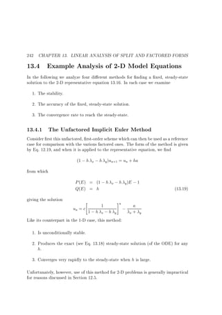242 CHAPTER 13. LINEAR ANALYSIS OF SPLIT AND FACTORED FORMS

13.4 Example Analysis of 2-D Model Equations

In the following we analyze four di erent methods for nding a xed, steady-state
solution to the 2-D representative equation 13.16. In each case we examine
1. The stability.
2. The accuracy of the xed, steady-state solution.
3. The convergence rate to reach the steady-state.

13.4.1 The Unfactored Implicit Euler Method
Consider rst this unfactored, rst-order scheme which can then be used as a reference
case for comparison with the various factored ones. The form of the method is given
by Eq. 12.19, and when it is applied to the representative equation, we nd
(1 ; h

x ; h y )un+1

= un + ha

from which

P (E ) = (1 ; h x ; h y )E ; 1
Q(E ) = h
giving the solution



1

#n

un = c 1 ; h ; h
;
x
y
Like its counterpart in the 1-D case, this method:

a
x+

(13.19)

y

1. Is unconditionally stable.
2. Produces the exact (see Eq. 13.18) steady-state solution (of the ODE) for any
h.
3. Converges very rapidly to the steady-state when h is large.
Unfortunately, however, use of this method for 2-D problems is generally impractical
for reasons discussed in Section 12.5.

 