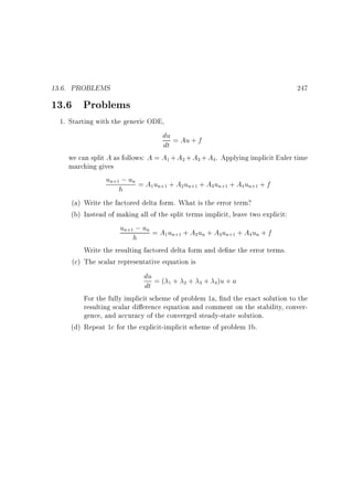 13.6. PROBLEMS

13.6 Problems

247

1. Starting with the generic ODE,
du = Au + f
dt
we can split A as follows: A = A1 + A2 + A3 + A4. Applying implicit Euler time
marching gives
un+1 ; un = A u + A u + A u + A u + f
1 n+1
2 n+1
3 n+1
4 n+1
h
(a) Write the factored delta form. What is the error term?
(b) Instead of making all of the split terms implicit, leave two explicit:
un+1 ; un = A u + A u + A u + A u + f
1 n+1
2 n
3 n+1
4 n
h
Write the resulting factored delta form and de ne the error terms.
(c) The scalar representative equation is
du = ( + + + )u + a
1
2
3
4
dt
For the fully implicit scheme of problem 1a, nd the exact solution to the
resulting scalar di erence equation and comment on the stability, convergence, and accuracy of the converged steady-state solution.
(d) Repeat 1c for the explicit-implicit scheme of problem 1b.

 