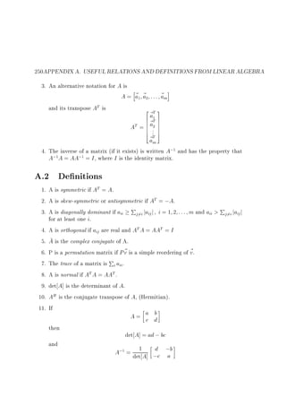 250APPENDIX A. USEFUL RELATIONS AND DEFINITIONS FROM LINEAR ALGEBRA
3. An alternative notation for A is
h
i
A = ~1 ~2 : : : ~m
a a
a
and its transpose AT is
2 ~T 3
a
6 ~1 7
6 aT 7
AT = 6 .2 7
6 7
6 .. 7
4 T5
~m
a

4. The inverse of a matrix (if it exists) is written A;1 and has the property that
A;1A = AA;1 = I , where I is the identity matrix.

A.2 De nitions
1. A is symmetric if AT = A.
2. A is skew-symmetric or antisymmetric if AT = ;A.
3. A is diagonally dominant if aii Pj6=i jaij j i = 1 2 : : : m and aii  Pj6=i jaij j
for at least one i.
4. A is orthogonal if aij are real and AT A = AAT = I
5. A is the complex conjugate of A.
6. P is a permutation matrix if P ~ is a simple reordering of ~ .
v
v
7. The trace of a matrix is Pi aii.
8. A is normal if AT A = AAT .
9. det A] is the determinant of A.
10. AH is the conjugate transpose of A, (Hermitian).
11. If
b
A= a d
c
then
det A] = ad ; bc
and
d
A;1 = det1 A] ;c ;b
a

 