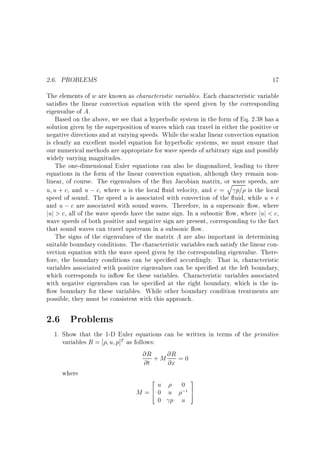 2.6. PROBLEMS

17

The elements of w are known as characteristic variables. Each characteristic variable
satis es the linear convection equation with the speed given by the corresponding
eigenvalue of A.
Based on the above, we see that a hyperbolic system in the form of Eq. 2.38 has a
solution given by the superposition of waves which can travel in either the positive or
negative directions and at varying speeds. While the scalar linear convection equation
is clearly an excellent model equation for hyperbolic systems, we must ensure that
our numerical methods are appropriate for wave speeds of arbitrary sign and possibly
widely varying magnitudes.
The one-dimensional Euler equations can also be diagonalized, leading to three
equations in the form of the linear convection equation, although they remain nonlinear, of course. The eigenvalues of the ux Jacobian matrix, or wave speeds, are
q
u u + c, and u ; c, where u is the local uid velocity, and c = p= is the local
speed of sound. The speed u is associated with convection of the uid, while u + c
and u ; c are associated with sound waves. Therefore, in a supersonic ow, where
juj > c, all of the wave speeds have the same sign. In a subsonic ow, where juj < c,
wave speeds of both positive and negative sign are present, corresponding to the fact
that sound waves can travel upstream in a subsonic ow.
The signs of the eigenvalues of the matrix A are also important in determining
suitable boundary conditions. The characteristic variables each satisfy the linear convection equation with the wave speed given by the corresponding eigenvalue. Therefore, the boundary conditions can be speci ed accordingly. That is, characteristic
variables associated with positive eigenvalues can be speci ed at the left boundary,
which corresponds to in ow for these variables. Characteristic variables associated
with negative eigenvalues can be speci ed at the right boundary, which is the inow boundary for these variables. While other boundary condition treatments are
possible, they must be consistent with this approach.

2.6 Problems
1. Show that the 1-D Euler equations can be written in terms of the primitive
variables R = u p]T as follows:
@R + M @R = 0
@t
@x
where
2
3
u
0
M = 6 0 u ;1 7
4
5
0 p u

 