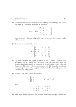 A.4. EIGENSYSTEMS

253

10. Defective matrices cannot be diagonalized but they can still be put into a compact form by a similarity transform, S , such that

2J 0
03
1
.7
6
.
;1 AS = 6 0 J2 . . . 7
6. . . .7
J =S
6 .. . . . . 0 7
4
5
0
0 Jk

where there are k linearly independent eigenvectors and Ji is either a Jordan
subblock or i.
11. A Jordan submatrix has the form

2
0
03
i 1
60
. . . ... 7
6
7
i 1
6
60 0
7
... 0 7
Ji = 6
7
i
6.
6 ..
7
... ... 1 7
4
5
0

0

0

i

12. Use of the transform S is known as putting A into its Jordan Canonical form.
A repeated root in a Jordan block is referred to as a defective eigenvalue. For
each Jordan submatrix with an eigenvalue i of multiplicity r, there exists one
eigenvector. The other r ; 1 vectors associated with this eigenvalue are referred
to as principal vectors. The complete set of principal vectors and eigenvectors
are all linearly independent.
13. Note that if P is the permutation matrix

2
3
0 0 1
P = 60 1 07
4
5
1 0 0

then

P T = P ;1 = P

2
3
2
3
1 0
0 0
P ;1 6 0
17P = 61
07
4
5
4
5
0 0

0 1

14. Some of the Jordan subblocks may have the same eigenvalue. For example, the

 