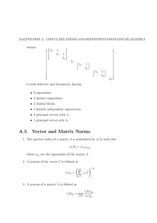 254APPENDIX A. USEFUL RELATIONS AND DEFINITIONS FROM LINEAR ALGEBRA
matrix

22
66
64
6
6
6
6
6
6
6
6
6
6
6
4

1

1
1

3
17
5

3
7
7
7
7
7
7
7
7
7
7
7
7
7
5

1
1
1

1
1
2

1
2
3

is both defective and derogatory, having:
9 eigenvalues
3 distinct eigenvalues
3 Jordan blocks
5 linearly independent eigenvectors
3 principal vectors with 1
1 principal vector with 2

A.5 Vector and Matrix Norms
1. The spectral radius of a matrix A is symbolized by (A) such that
(A) = j m jmax
where

m

are the eigenvalues of the matrix A.

2. A p-norm of the vector ~ is de ned as
v

0M
1
X pA1=p
jjvjjp = @ jvj j
j =1

3. A p-norm of a matrix A is de ned as

Av
jjAjjp = max jjjjvjjjjp
x6=0
p

 