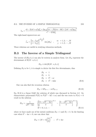 B.3. THE INVERSE OF A SIMPLE TRIDIAGONAL

259

q

eb ; 2(cd + af )pm + 2pm (ec ; fb)(ea ; bd) + (cd ; af )pm ]
m=
e ; 4fdpm
The right-hand eigenvectors are
#j ; 1

a ; m d 2 sin j ]
m =1 2
M
~m =
x
m
j =1 2
M
c; f
2

2

2

2

m

These relations are useful in studying relaxation methods.

B.3 The Inverse of a Simple Tridiagonal
The inverse of B (a b c) can also be written in analytic form. Let DM represent the
determinant of B (M : a b c)

DM det B (M : a b c)]
De ning D to be 1, it is simple to derive the rst few determinants, thus
D = 1
D = b
D = b ; ac
D = b ; 2abc
(B.9)
One can also nd the recursion relation
DM = bDM ; ; acDM ;
(B.10)
Eq. B.10 is a linear O E the solution of which was discussed in Section 4.2. Its
characteristic polynomial P (E ) is P (E ; bE + ac) and the two roots to P ( ) = 0
result in the solution
8
9
p
p

#
 b + b ; 4ac #M
1
b ; b ; 4ac M =
DM = p
;
2
2
b ; 4ac :
M =0 1 2
(B.11)
where we have made use of the initial conditions D = 1 and D = b. In the limiting
case when b ; 4ac = 0, one can show that
0

0
1

2

2

3

3

1

2

2

+1

2

2

2

0

2

b
DM = (M + 1) 2

!M

1

b = 4ac
2

+1

 