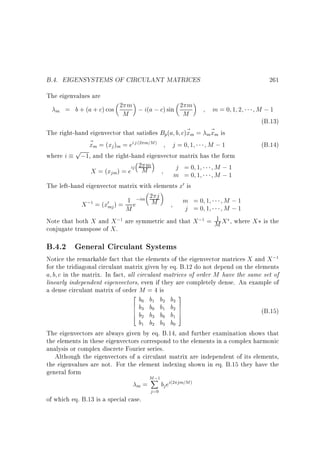 B.4. EIGENSYSTEMS OF CIRCULANT MATRICES

261

The eigenvalues are
m

= b + (a + c) cos 2 m ; i(a ; c) sin 2 m
M
M

m=0 1 2

M ;1
(B.13)

The right-hand eigenvector that satis es Bp(a b c)~ m = m~ m is
x
x
~ m = (xj )m = ei j m=M
x
j=0 1
M ;1
(B.14)
p
where i
;1, and the right-hand eigenvector matrix has the form
2 m
j =0 1
M ;1
X = (xjm) = eij M
m =0 1
M ;1
The left-hand eigenvector matrix with elements x0 is
2 j
m =0 1
M ;1
; = (x0 ) = 1 e;im M
X
mj
j =0 1
M ;1
M
1
Note that both X and X ; are symmetric and that X ; = M X , where X is the
conjugate transpose of X .
(2

)

1

1

1

B.4.2 General Circulant Systems

Notice the remarkable fact that the elements of the eigenvector matrices X and X ;
for the tridiagonal circulant matrix given by eq. B.12 do not depend on the elements
a b c in the matrix. In fact, all circulant matrices of order M have the same set of
linearly independent eigenvectors, even if they are completely dense. An example of
a dense circulant matrix of order M = 4 is
2
b b b b 3
6 b b b b 7
6
7
6
7
(B.15)
4 b b b b 5
b b b b
The eigenvectors are always given by eq. B.14, and further examination shows that
the elements in these eigenvectors correspond to the elements in a complex harmonic
analysis or complex discrete Fourier series.
Although the eigenvectors of a circulant matrix are independent of its elements,
the eigenvalues are not. For the element indexing shown in eq. B.15 they have the
general form
M;
X
bj ei jm=M
=
m
1

0

1

2

3

3

0

1

2

2

3

0

1

1

2

3

0

1

of which eq. B.13 is a special case.

j =0

(2

)

 