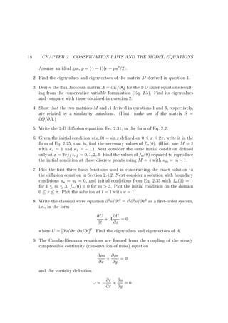 18

CHAPTER 2. CONSERVATION LAWS AND THE MODEL EQUATIONS
Assume an ideal gas, p = ( ; 1)(e ; u2=2).
2. Find the eigenvalues and eigenvectors of the matrix M derived in question 1.
3. Derive the ux Jacobian matrix A = @E=@Q for the 1-D Euler equations resulting from the conservative variable formulation (Eq. 2.5). Find its eigenvalues
and compare with those obtained in question 2.
4. Show that the two matrices M and A derived in questions 1 and 3, respectively,
are related by a similarity transform. (Hint: make use of the matrix S =
@Q=@R.)
5. Write the 2-D di usion equation, Eq. 2.31, in the form of Eq. 2.2.
6. Given the initial condition u(x 0) = sin x de ned on 0 x 2 , write it in the
form of Eq. 2.25, that is, nd the necessary values of fm (0). (Hint: use M = 2
with 1 = 1 and 2 = ;1.) Next consider the same initial condition de ned
only at x = 2 j=4, j = 0 1 2 3. Find the values of fm(0) required to reproduce
the initial condition at these discrete points using M = 4 with m = m ; 1.
7. Plot the rst three basis functions used in constructing the exact solution to
the di usion equation in Section 2.4.2. Next consider a solution with boundary
conditions ua = ub = 0, and initial conditions from Eq. 2.33 with fm(0) = 1
for 1 m 3, fm (0) = 0 for m > 3. Plot the initial condition on the domain
0 x . Plot the solution at t = 1 with = 1.
8. Write the classical wave equation @ 2 u=@t2 = c2 @ 2 u=@x2 as a rst-order system,
i.e., in the form
@U + A @U = 0
@t
@x
where U = @u=@x @u=@t]T . Find the eigenvalues and eigenvectors of A.
9. The Cauchy-Riemann equations are formed from the coupling of the steady
compressible continuity (conservation of mass) equation
@ u+@ v =0
@x @y
and the vorticity de nition
@v
! = ; @x + @u = 0
@y

 